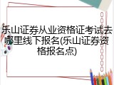 乐山证券从业资格证考试去哪里线下报名(乐山证券资格报名点)