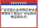 广安证券从业资格证考试去哪里线下报名(广安证券资格证报名点)