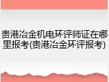 贵港冶金机电环评师证在哪里报考(贵港冶金环评报考)