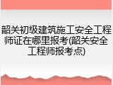 韶关初级建筑施工安全工程师证在哪里报考(韶关安全工程师报考点)