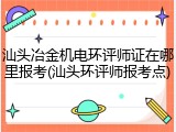 汕头冶金机电环评师证在哪里报考(汕头环评师报考点)