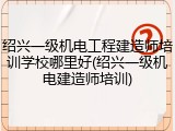 绍兴一级机电工程建造师培训学校哪里好(绍兴一级机电建造师培训)