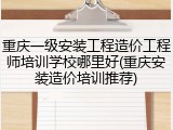 重庆一级安装工程造价工程师培训学校哪里好(重庆安装造价培训推荐)