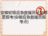 安徽初级应急救援员证在哪里报考(安徽应急救援员报考点)