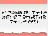 湛江初级建筑施工安全工程师证在哪里报考(湛江初级安全工程师报考)