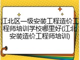 江北区一级安装工程造价工程师培训学校哪里好(江北安装造价工程师培训)