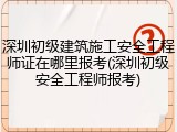 深圳初级建筑施工安全工程师证在哪里报考(深圳初级安全工程师报考)