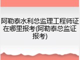 阿勒泰水利总监理工程师证在哪里报考(阿勒泰总监证报考)