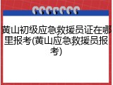 黄山初级应急救援员证在哪里报考(黄山应急救援员报考)