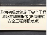 珠海初级建筑施工安全工程师证在哪里报考(珠海建筑安全工程师报考点)