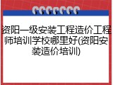 资阳一级安装工程造价工程师培训学校哪里好(资阳安装造价培训)