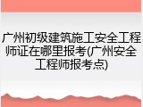 广州初级建筑施工安全工程师证在哪里报考(广州安全工程师报考点)