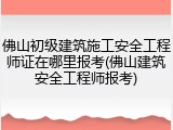 佛山初级建筑施工安全工程师证在哪里报考(佛山建筑安全工程师报考)