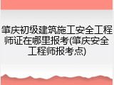 肇庆初级建筑施工安全工程师证在哪里报考(肇庆安全工程师报考点)
