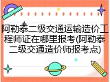 阿勒泰二级交通运输造价工程师证在哪里报考(阿勒泰二级交通造价师报考点)