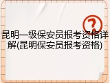 昆明一级保安员报考资格详解(昆明保安员报考资格)