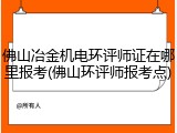 佛山冶金机电环评师证在哪里报考(佛山环评师报考点)
