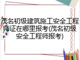 茂名初级建筑施工安全工程师证在哪里报考(茂名初级安全工程师报考)