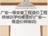广安一级安装工程造价工程师培训学校哪里好(广安一级造价师培训)