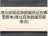 淮北初级应急救援员证在哪里报考(淮北应急救援员报考点)