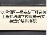 沙坪坝区一级安装工程造价工程师培训学校哪里好(安装造价培训推荐)