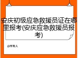安庆初级应急救援员证在哪里报考(安庆应急救援员报考)