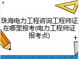 珠海电力工程咨询工程师证在哪里报考(电力工程师证报考点)