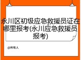 永川区初级应急救援员证在哪里报考(永川应急救援员报考)