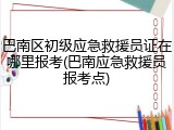 巴南区初级应急救援员证在哪里报考(巴南应急救援员报考点)
