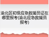 渝北区初级应急救援员证在哪里报考(渝北应急救援员报考)
