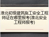 淮北初级建筑施工安全工程师证在哪里报考(淮北安全工程师报考)