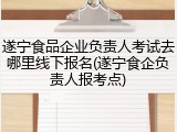 遂宁食品企业负责人考试去哪里线下报名(遂宁食企负责人报考点)