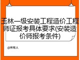 玉林一级安装工程造价工程师证报考具体要求(安装造价师报考条件)