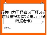 韶关电力工程咨询工程师证在哪里报考(韶关电力工程师报考点)