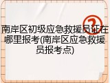 南岸区初级应急救援员证在哪里报考(南岸区应急救援员报考点)