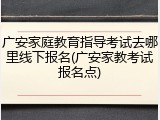广安家庭教育指导考试去哪里线下报名(广安家教考试报名点)
