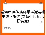 威海中医传统师承考试去哪里线下报名(威海中医师承报名点)