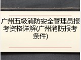 广州五级消防安全管理员报考资格详解(广州消防报考条件)