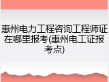 惠州电力工程咨询工程师证在哪里报考(惠州电工证报考点)
