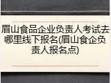 眉山食品企业负责人考试去哪里线下报名(眉山食企负责人报名点)