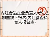 内江食品企业负责人考试去哪里线下报名(内江食企负责人报名点)