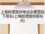 上海助理医师考试去哪里线下报名(上海助理医师报名点)
