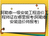 阿勒泰一级安装工程造价工程师证在哪里报考(阿勒泰安装造价师报考)