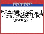 韶关五级消防安全管理员报考资格详解(韶关消防管理员报考条件)