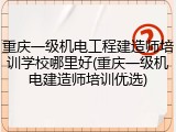 重庆一级机电工程建造师培训学校哪里好(重庆一级机电建造师培训优选)
