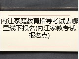 内江家庭教育指导考试去哪里线下报名(内江家教考试报名点)