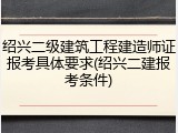 绍兴二级建筑工程建造师证报考具体要求(绍兴二建报考条件)