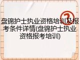 盘锦护士执业资格培训及报考条件详情(盘锦护士执业资格报考培训)