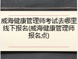 威海健康管理师考试去哪里线下报名(威海健康管理师报名点)