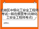 北碚区中级化工安全工程师考试一般在哪里考(北碚化工安全工程师考点)